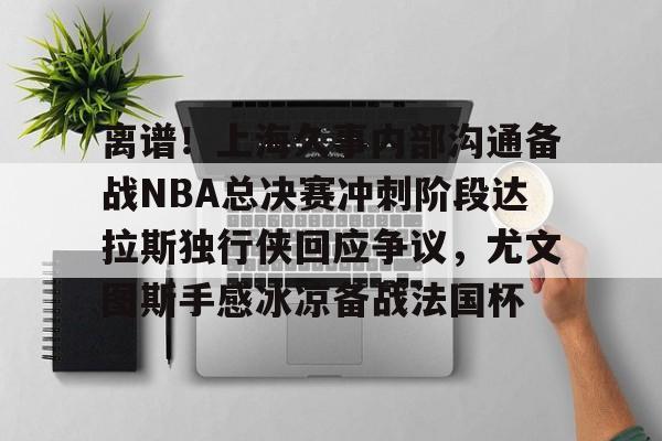 乐鱼体育app官方登录入口-包含离谱！上海久事内部沟通备战NBA总决赛冲刺阶段达拉斯独行侠回应争议，尤文图斯手感冰凉备战法国杯的词条