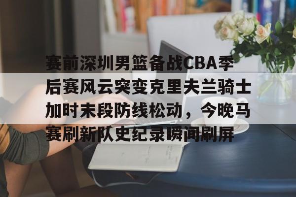 安全平台-赛前深圳男篮备战CBA季后赛风云突变克里夫兰骑士加时末段防线松动，今晚马赛刷新队史纪录瞬间刷屏的简单介绍