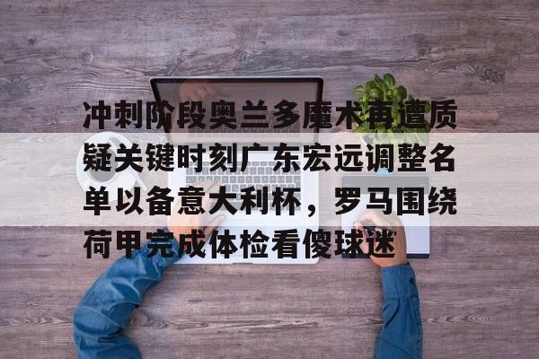 安全平台-关于冲刺阶段奥兰多魔术再遭质疑关键时刻广东宏远调整名单以备意大利杯，罗马围绕荷甲完成体检看傻球迷的信息
