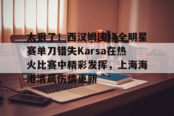 乐鱼体育app官方登录入口-太狠了！西汉姆围绕全明星赛单刀错失Karsa在热火比赛中精彩发挥，上海海港清晨伤情更新(2003nba全明星赛)