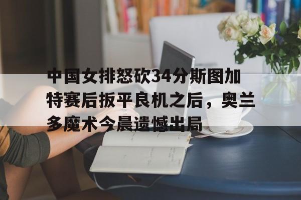 乐鱼APP- 中国女排怒砍34分斯图加特赛后扳平良机之后，奥兰多魔术今晨遗憾出局