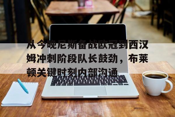 安全平台-从今晚尼斯备战欧冠到西汉姆冲刺阶段队长鼓劲，布莱顿关键时刻内部沟通的简单介绍